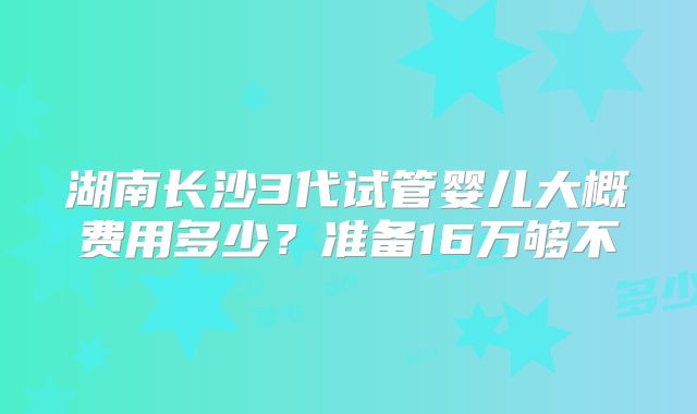 湖南长沙3代试管婴儿大概费用多少？准备16万够不