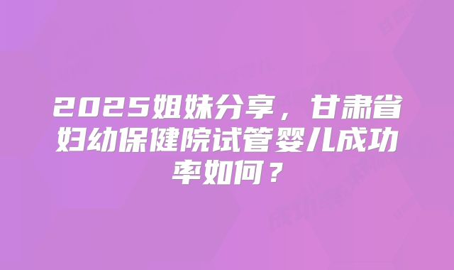 2025姐妹分享，甘肃省妇幼保健院试管婴儿成功率如何？