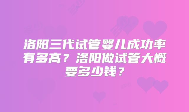 洛阳三代试管婴儿成功率有多高？洛阳做试管大概要多少钱？