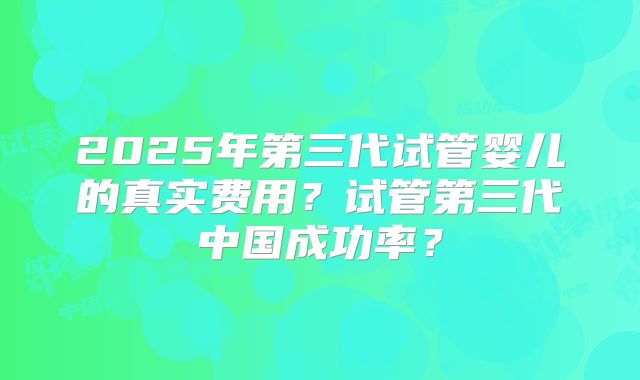 2025年第三代试管婴儿的真实费用？试管第三代中国成功率？