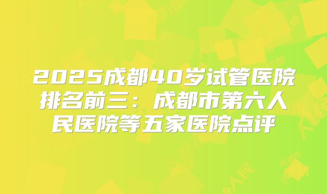 2025成都40岁试管医院排名前三:成都市第六人民医院等五家医院点评