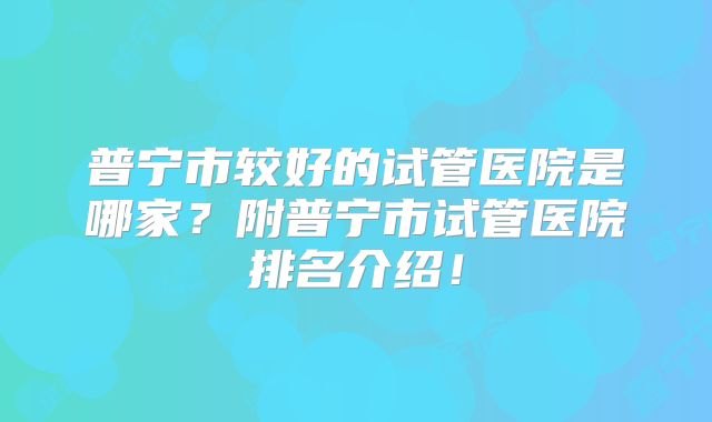 普宁市较好的试管医院是哪家?附普宁市试管医院排名介绍!
