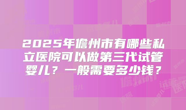 2025年儋州市有哪些私立医院可以做第三代试管婴儿？一般需要多少钱？