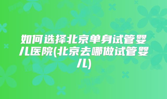 如何选择北京单身试管婴儿医院(北京去哪做试管婴儿)