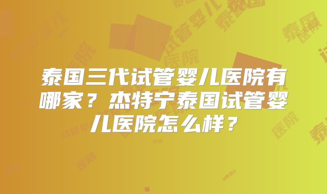 泰国三代试管婴儿医院有哪家?杰特宁泰国试管婴儿医院怎么样?