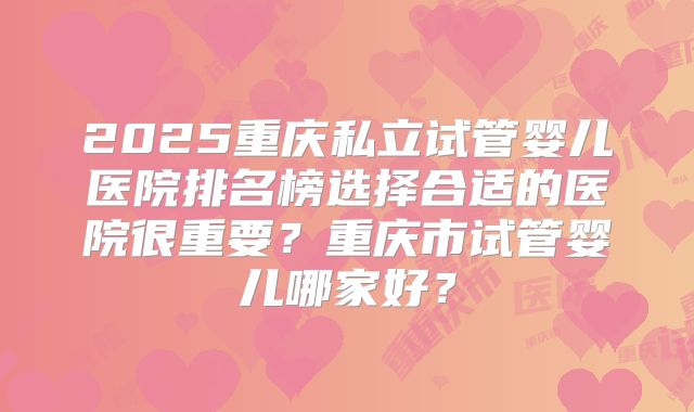 2025重庆私立试管婴儿医院排名榜选择合适的医院很重要？重庆市试管婴儿哪家好？
