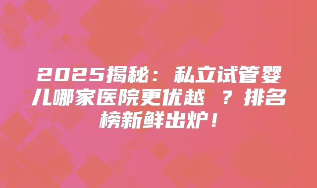 2025揭秘：私立试管婴儿哪家医院更优越 ？排名榜新鲜出炉！