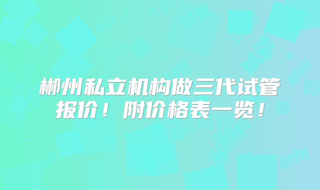 郴州私立机构做三代试管报价!附价格表一览!