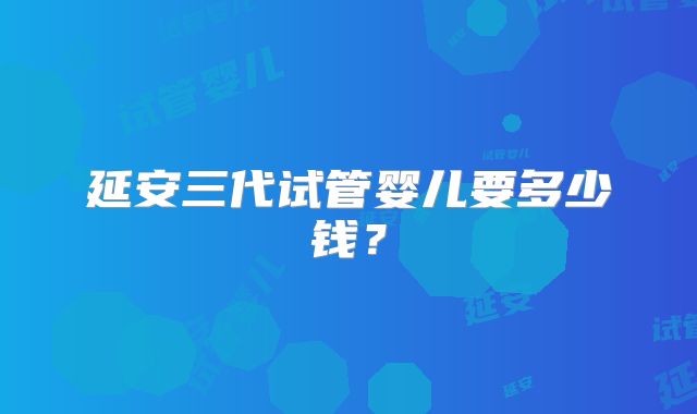 延安三代试管婴儿要多少钱？