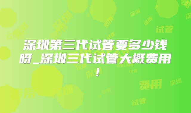 深圳第三代试管要多少钱呀_深圳三代试管大概费用!