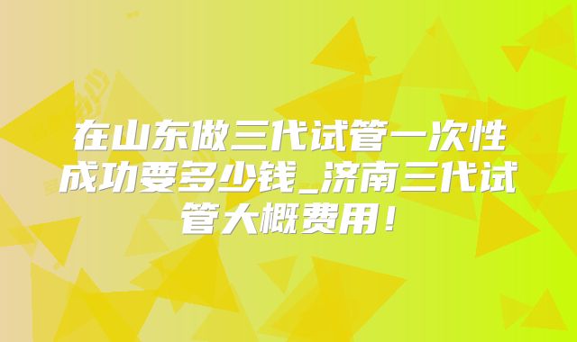 在山东做三代试管一次性成功要多少钱_济南三代试管大概费用！