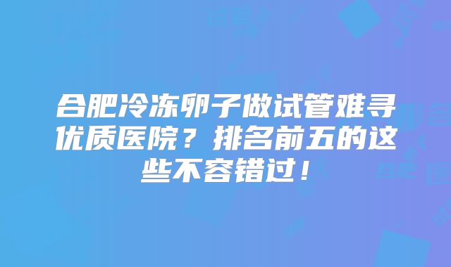 合肥冷冻卵子做试管难寻优质医院？排名前五的这些不容错过！