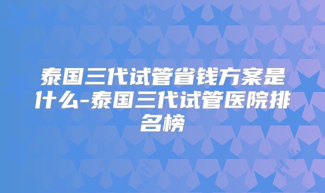 泰国三代试管省钱方案是什么-泰国三代试管医院排名榜