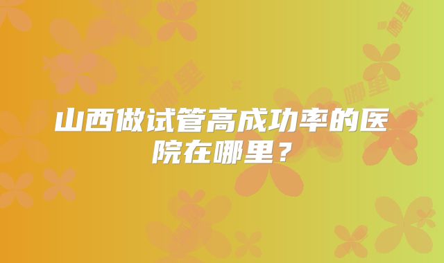山西做试管高成功率的医院在哪里？