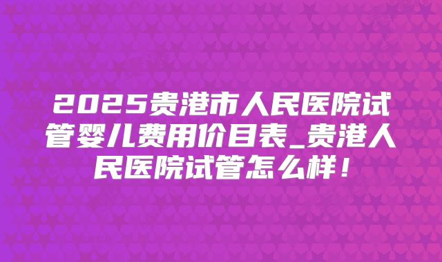 2025贵港市人民医院试管婴儿费用价目表_贵港人民医院试管怎么样!