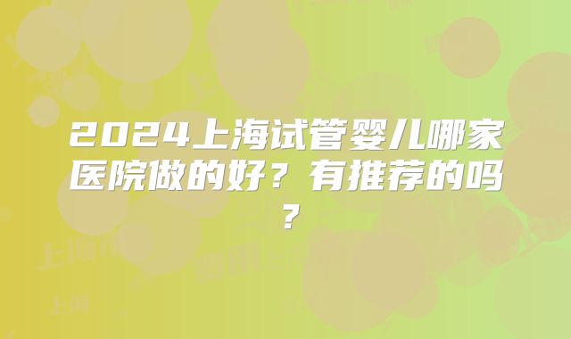 2024上海试管婴儿哪家医院做的好？有推荐的吗？