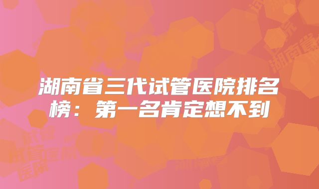 湖南省三代试管医院排名榜：第一名肯定想不到