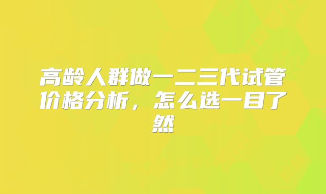 高龄人群做一二三代试管价格分析，怎么选一目了然