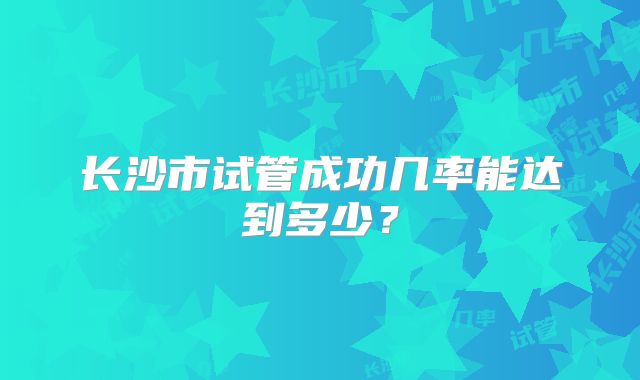 长沙市试管成功几率能达到多少?