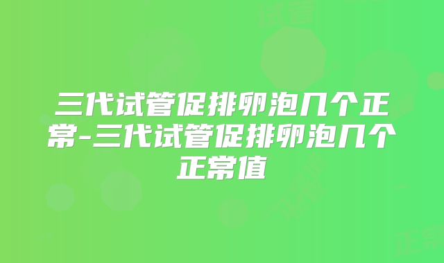 三代试管促排卵泡几个正常-三代试管促排卵泡几个正常值