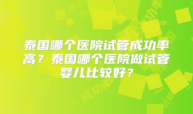 泰国哪个医院试管成功率高？泰国哪个医院做试管婴儿比较好？