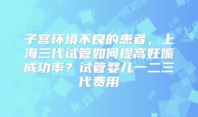 子宫环境不良的患者，上海三代试管如何提高妊娠成功率？试管婴儿一二三代费用