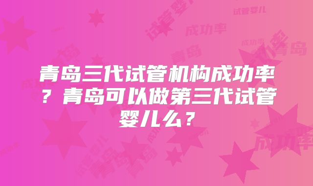 青岛三代试管机构成功率？青岛可以做第三代试管婴儿么？