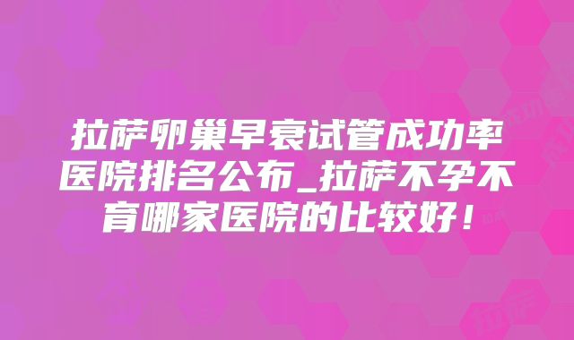 拉萨卵巢早衰试管成功率医院排名公布_拉萨不孕不育哪家医院的比较好!