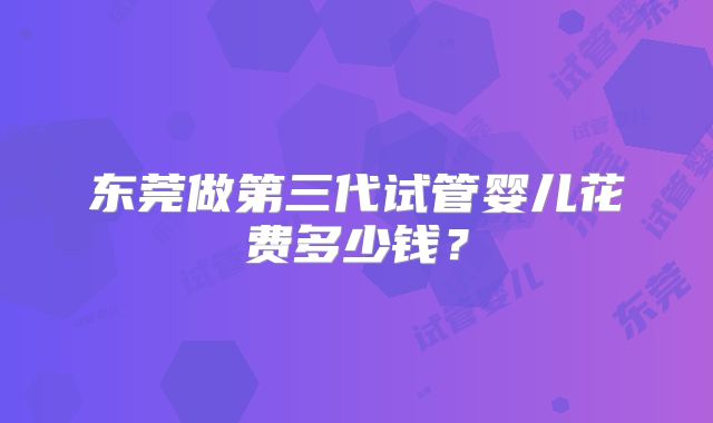 东莞做第三代试管婴儿花费多少钱？