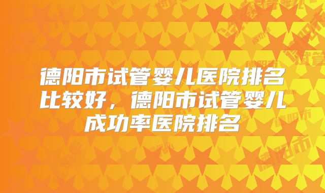 德阳市试管婴儿医院排名比较好，德阳市试管婴儿成功率医院排名