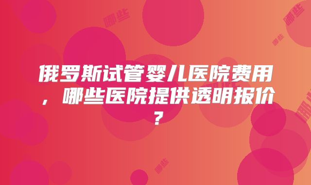 俄罗斯试管婴儿医院费用,哪些医院提供透明报价?