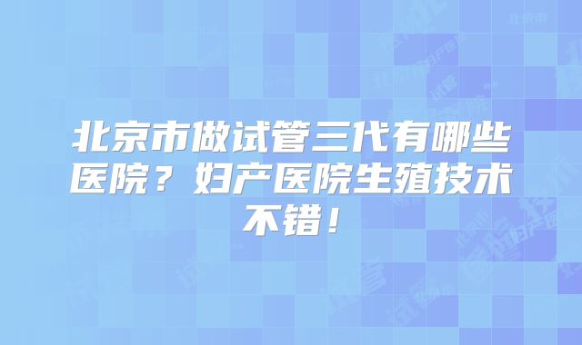 北京市做试管三代有哪些医院？妇产医院生殖技术不错！