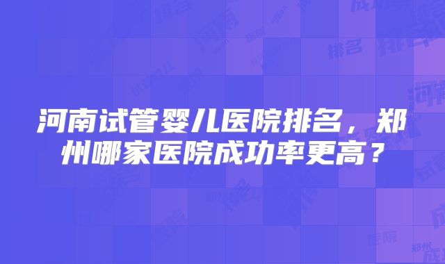 河南试管婴儿医院排名，郑州哪家医院成功率更高？