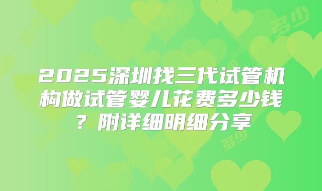 2025深圳找三代试管机构做试管婴儿花费多少钱？附详细明细分享