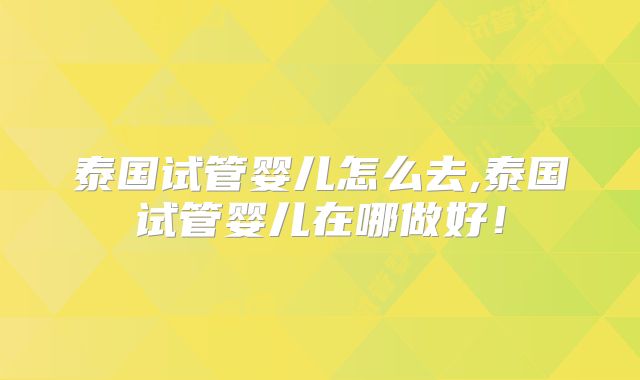 泰国试管婴儿怎么去,泰国试管婴儿在哪做好!