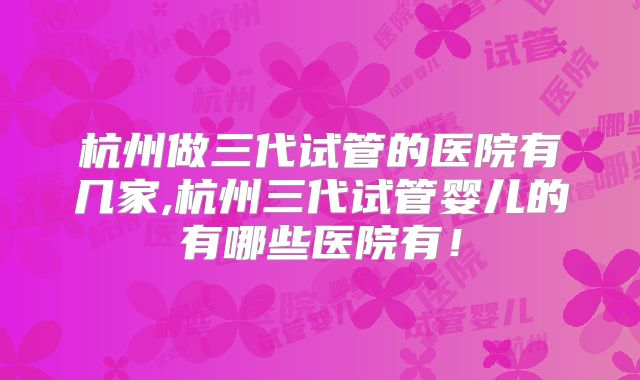 杭州做三代试管的医院有几家,杭州三代试管婴儿的有哪些医院有！