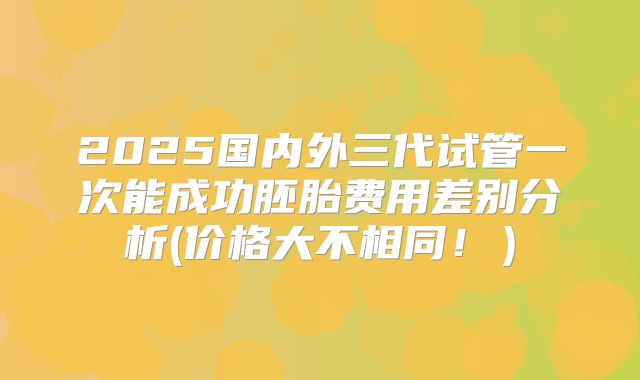 2025国内外三代试管一次能成功胚胎费用差别分析(价格大不相同！）