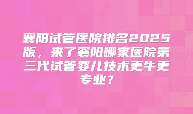襄阳试管医院排名2025版，来了襄阳哪家医院第三代试管婴儿技术更牛更专业？