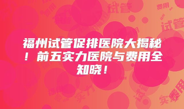 福州试管促排医院大揭秘！前五实力医院与费用全知晓！
