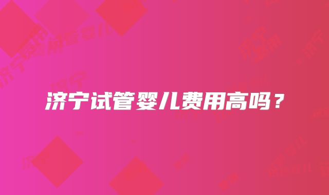 济宁试管婴儿费用高吗?