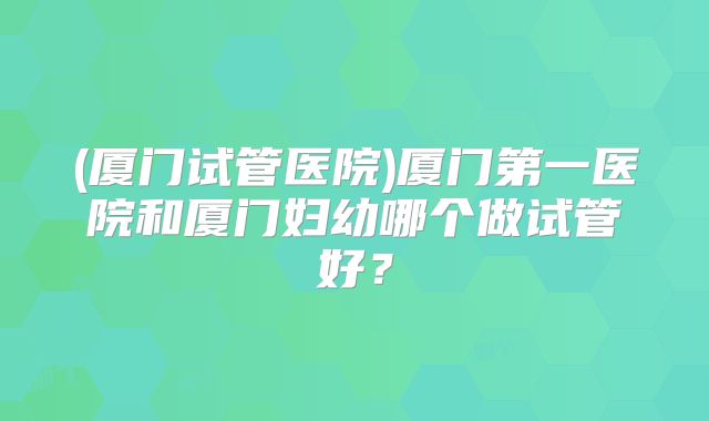 (厦门试管医院)厦门第一医院和厦门妇幼哪个做试管好？