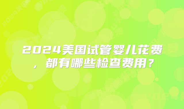2024美国试管婴儿花费,都有哪些检查费用?