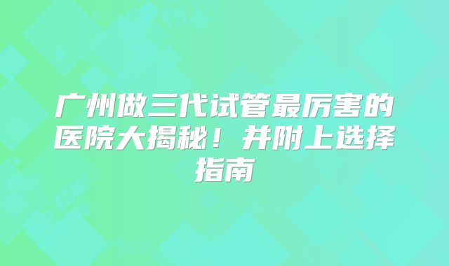 广州做三代试管最厉害的医院大揭秘!并附上选择指南