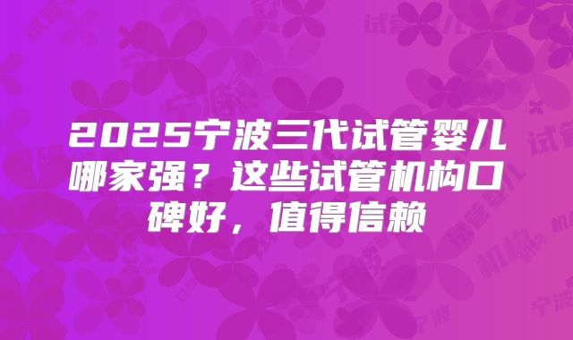 2025宁波三代试管婴儿哪家强？这些试管机构口碑好，值得信赖