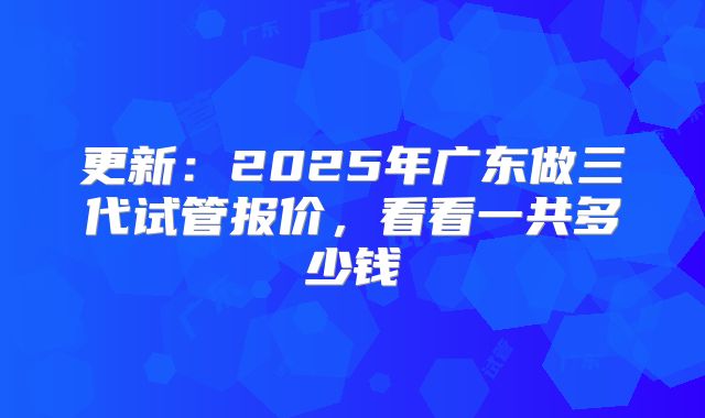 更新：2025年广东做三代试管报价，看看一共多少钱