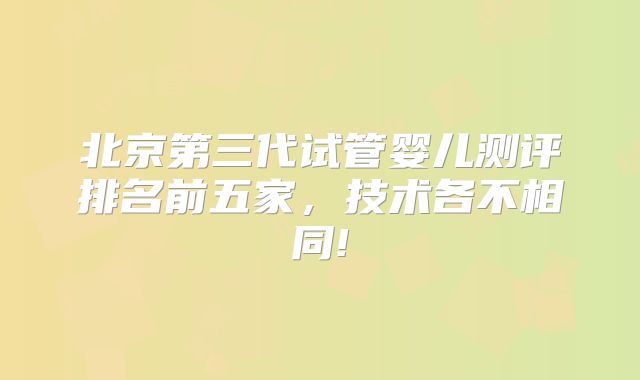 北京第三代试管婴儿测评排名前五家，技术各不相同!