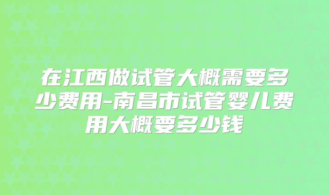 在江西做试管大概需要多少费用-南昌市试管婴儿费用大概要多少钱