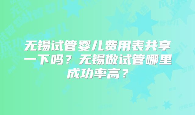 无锡试管婴儿费用表共享一下吗？无锡做试管哪里成功率高？