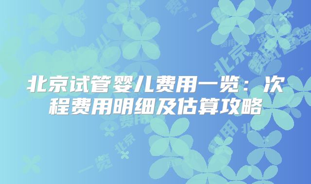 北京试管婴儿费用一览:次程费用明细及估算攻略