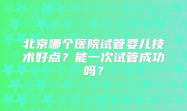 北京哪个医院试管婴儿技术好点？能一次试管成功吗？